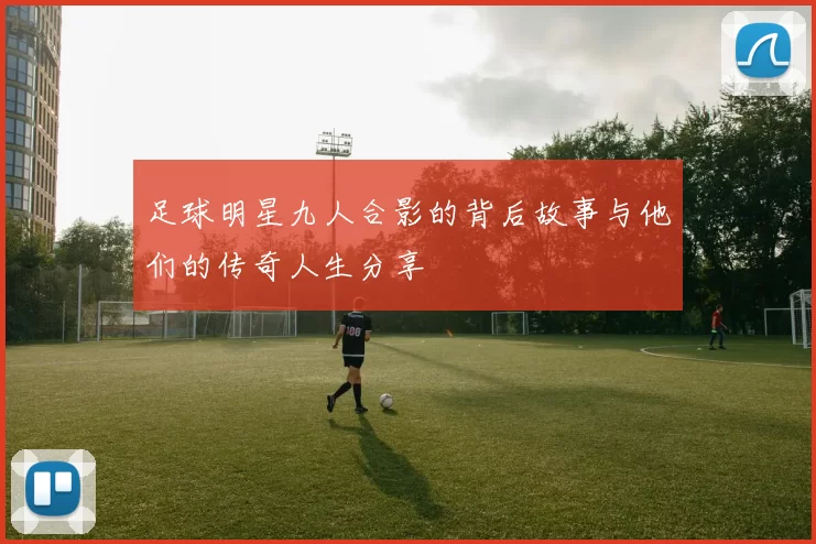 足球明星九人合影的背后故事与他们的传奇人生分享