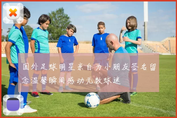 国外足球明星亲自为小朋友签名留念温馨瞬间感动无数球迷