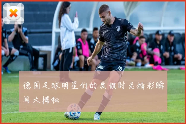 德国足球明星们的度假时光精彩瞬间大揭秘