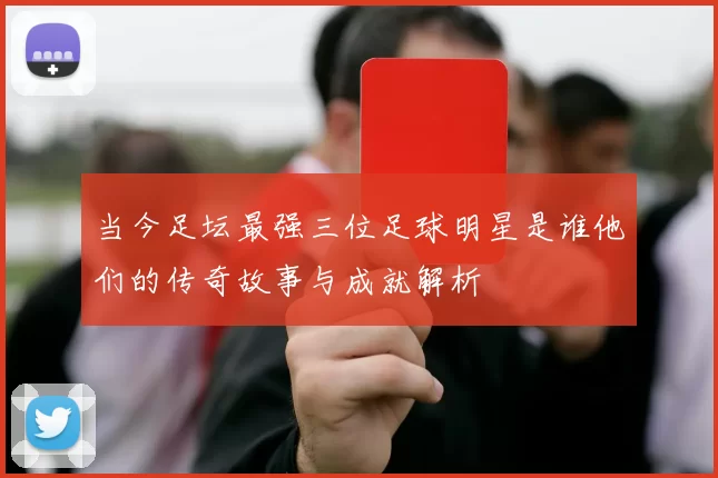 当今足坛最强三位足球明星是谁他们的传奇故事与成就解析