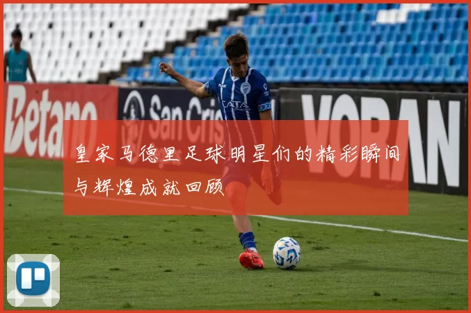 皇家马德里足球明星们的精彩瞬间与辉煌成就回顾