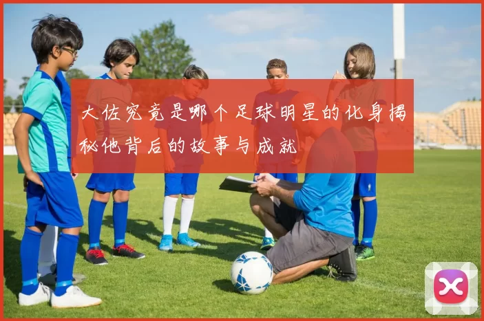 大佐究竟是哪个足球明星的化身揭秘他背后的故事与成就