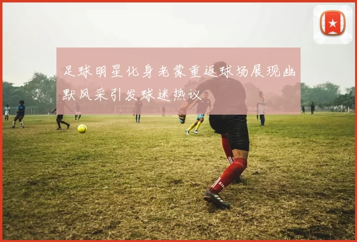 足球明星化身老蒙重返球场展现幽默风采引发球迷热议