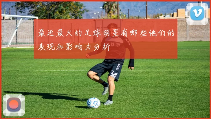 最近最火的足球明星有哪些他们的表现和影响力分析
