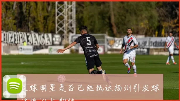 足球明星是否已经抵达扬州引发球迷热议与期待