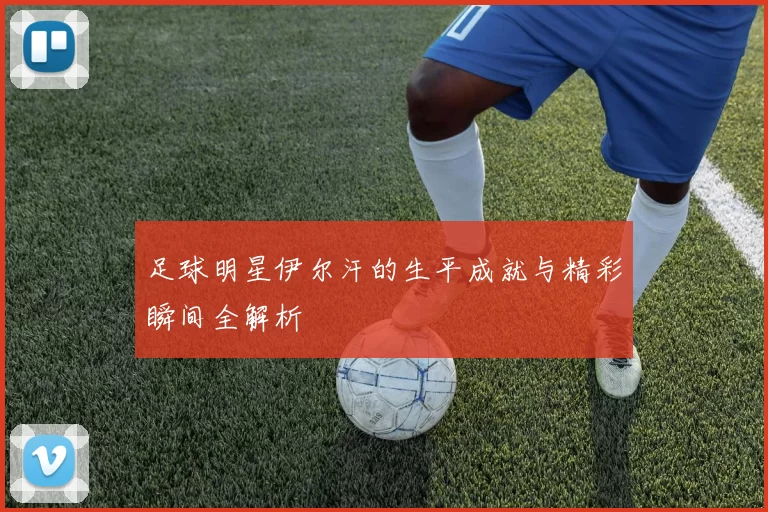 足球明星伊尔汗的生平成就与精彩瞬间全解析