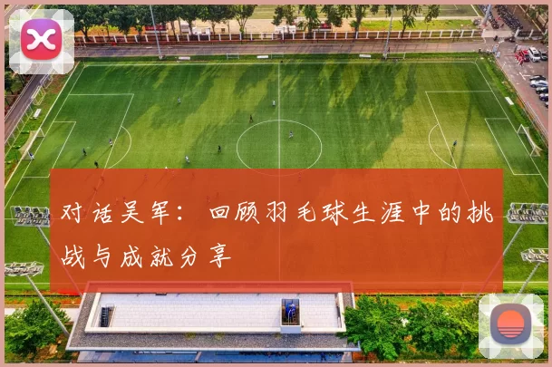 对话吴军：回顾羽毛球生涯中的挑战与成就分享