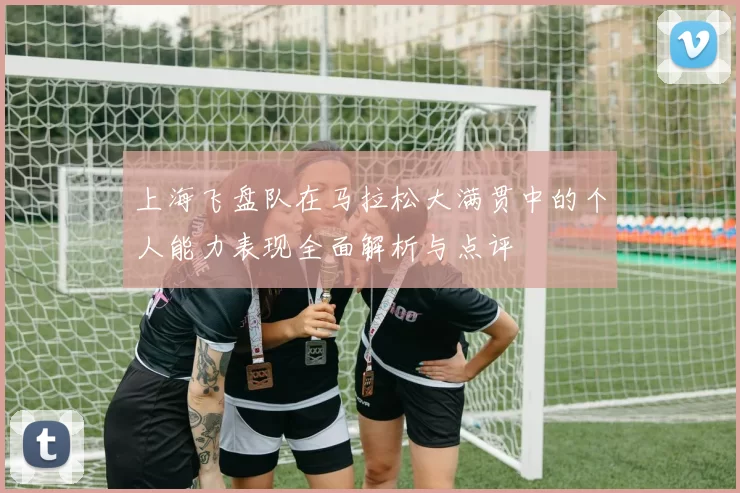 上海飞盘队在马拉松大满贯中的个人能力表现全面解析与点评