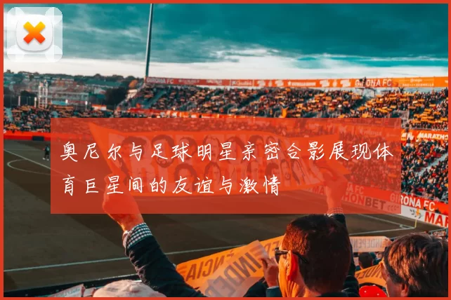 奥尼尔与足球明星亲密合影展现体育巨星间的友谊与激情