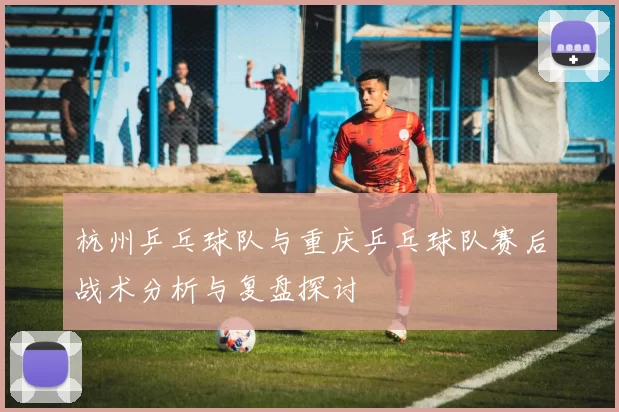 杭州乒乓球队与重庆乒乓球队赛后战术分析与复盘探讨
