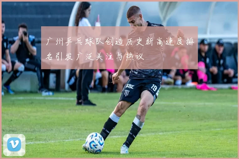 广州乒乓球队创造历史新高速度排名引发广泛关注与热议