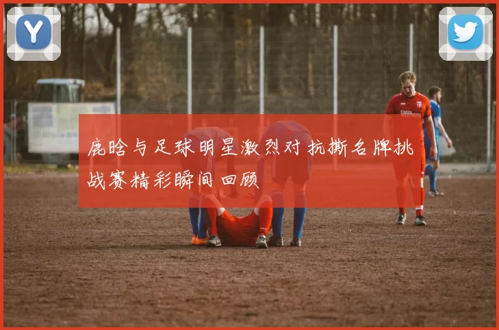 鹿晗与足球明星激烈对抗撕名牌挑战赛精彩瞬间回顾