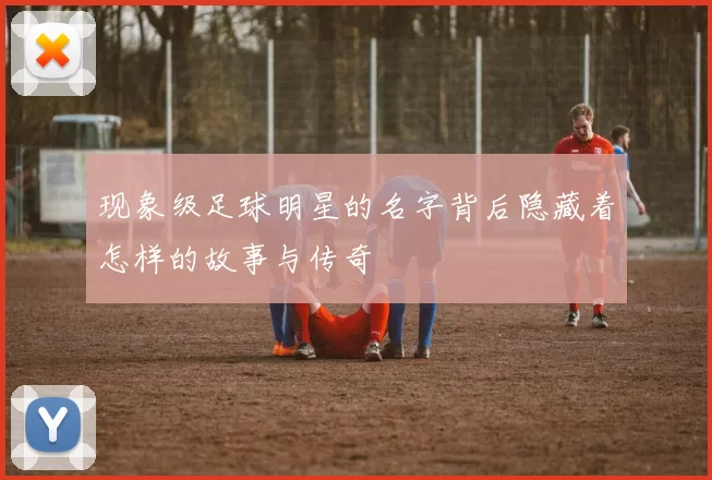 现象级足球明星的名字背后隐藏着怎样的故事与传奇