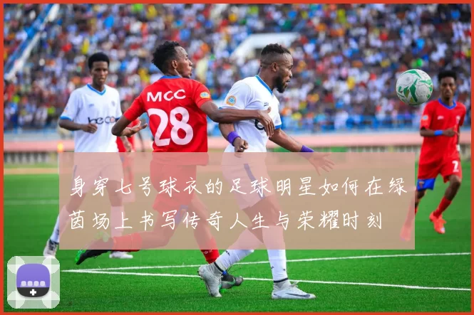 身穿七号球衣的足球明星如何在绿茵场上书写传奇人生与荣耀时刻