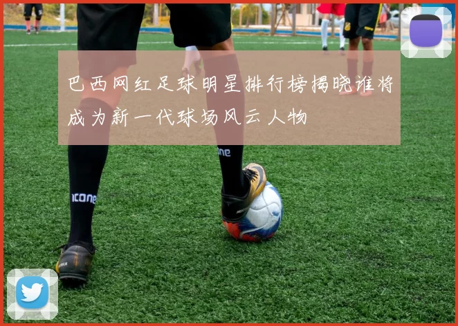 巴西网红足球明星排行榜揭晓谁将成为新一代球场风云人物