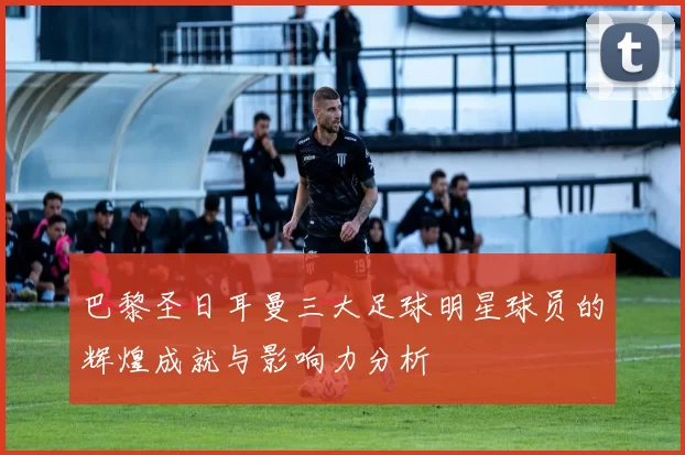 巴黎圣日耳曼三大足球明星球员的辉煌成就与影响力分析