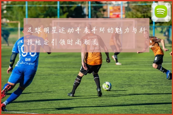 足球明星运动手表手环的魅力与科技结合引领时尚潮流