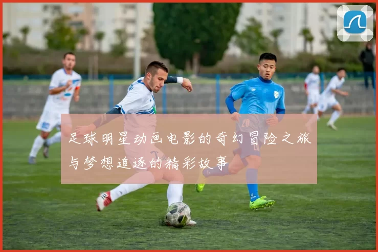 足球明星动画电影的奇幻冒险之旅与梦想追逐的精彩故事