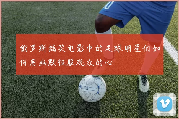 俄罗斯搞笑电影中的足球明星们如何用幽默征服观众的心