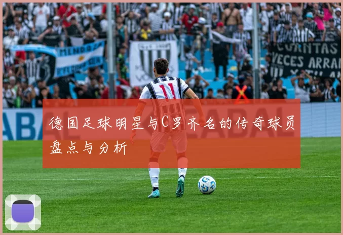 德国足球明星与C罗齐名的传奇球员盘点与分析