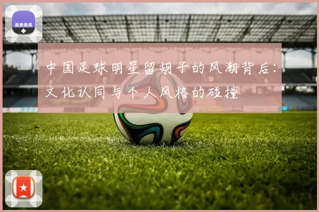 中国足球明星留胡子的风潮背后：文化认同与个人风格的碰撞