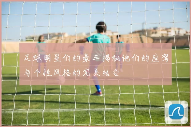 足球明星们的豪车揭秘他们的座驾与个性风格的完美结合