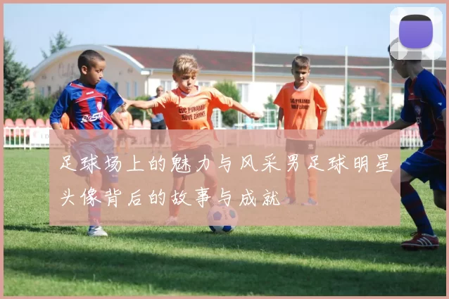 足球场上的魅力与风采男足球明星头像背后的故事与成就