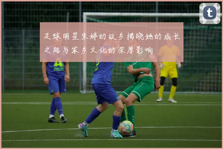 足球明星朱婷的故乡揭晓她的成长之路与家乡文化的深厚影响